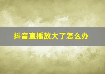 抖音直播放大了怎么办