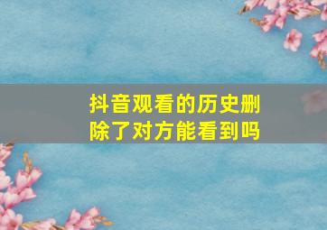 抖音观看的历史删除了对方能看到吗