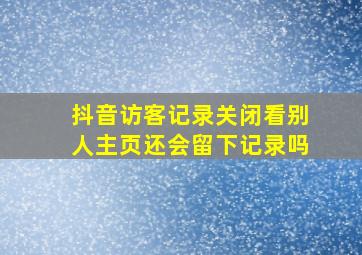 抖音访客记录关闭看别人主页还会留下记录吗