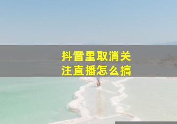 抖音里取消关注直播怎么搞