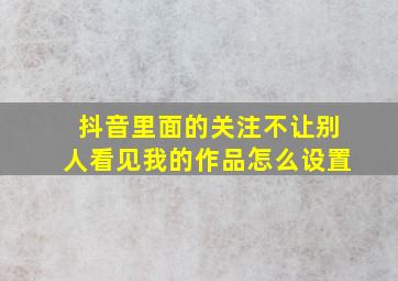 抖音里面的关注不让别人看见我的作品怎么设置