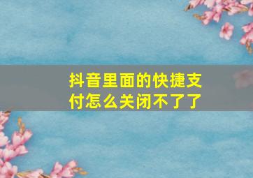 抖音里面的快捷支付怎么关闭不了了