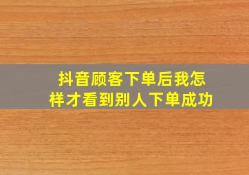 抖音顾客下单后我怎样才看到别人下单成功