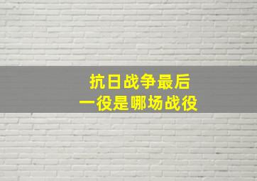 抗日战争最后一役是哪场战役