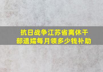 抗日战争江苏省离休干部遗孀每月领多少钱补助