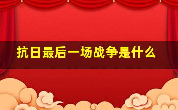 抗日最后一场战争是什么