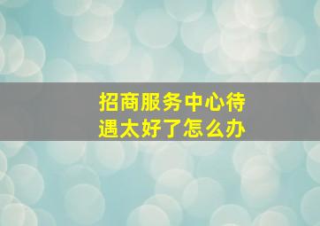 招商服务中心待遇太好了怎么办