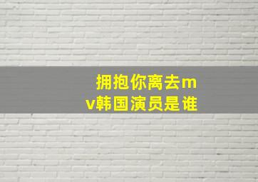 拥抱你离去mv韩国演员是谁