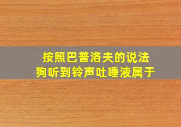 按照巴普洛夫的说法狗听到铃声吐唾液属于