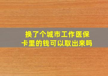 换了个城市工作医保卡里的钱可以取出来吗