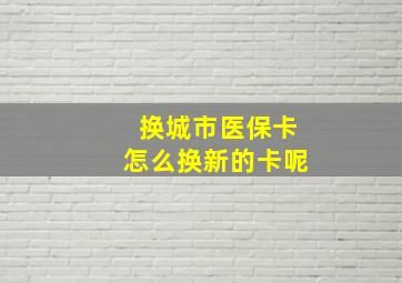 换城市医保卡怎么换新的卡呢