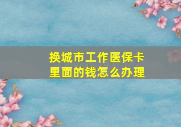 换城市工作医保卡里面的钱怎么办理