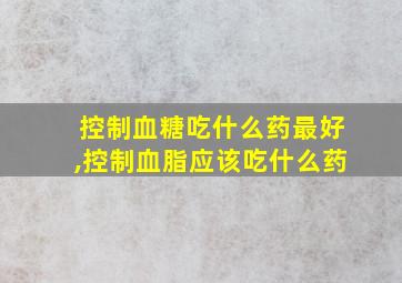 控制血糖吃什么药最好,控制血脂应该吃什么药