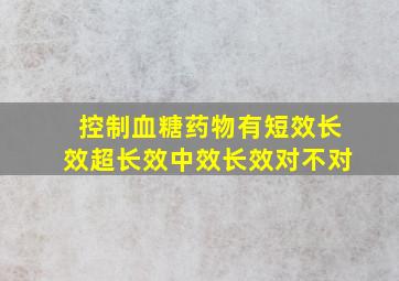 控制血糖药物有短效长效超长效中效长效对不对