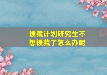 援藏计划研究生不想援藏了怎么办呢