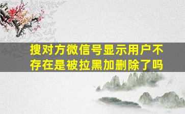 搜对方微信号显示用户不存在是被拉黑加删除了吗