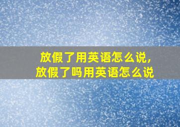 放假了用英语怎么说,放假了吗用英语怎么说