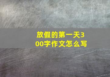 放假的第一天300字作文怎么写