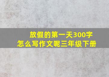 放假的第一天300字怎么写作文呢三年级下册