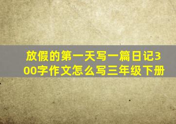 放假的第一天写一篇日记300字作文怎么写三年级下册