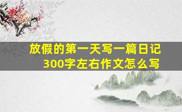 放假的第一天写一篇日记300字左右作文怎么写