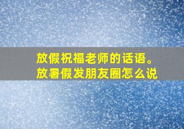 放假祝福老师的话语。放暑假发朋友圈怎么说