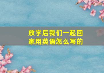 放学后我们一起回家用英语怎么写的