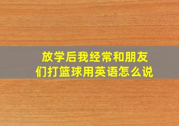 放学后我经常和朋友们打篮球用英语怎么说