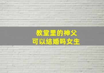 教堂里的神父可以结婚吗女生