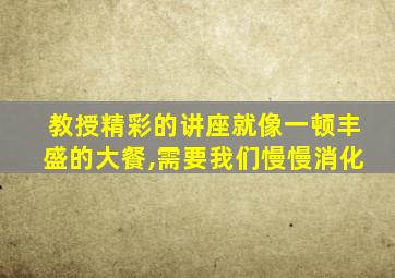 教授精彩的讲座就像一顿丰盛的大餐,需要我们慢慢消化