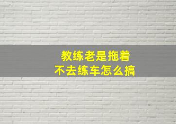 教练老是拖着不去练车怎么搞