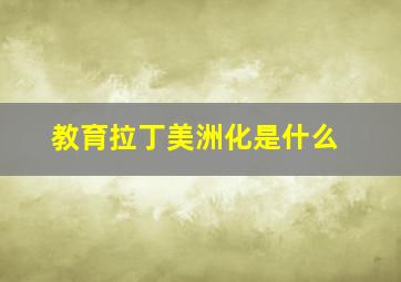 教育拉丁美洲化是什么