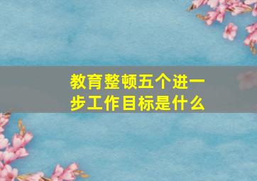 教育整顿五个进一步工作目标是什么