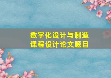 数字化设计与制造课程设计论文题目