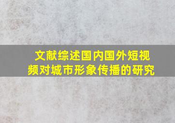 文献综述国内国外短视频对城市形象传播的研究