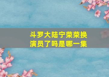 斗罗大陆宁荣荣换演员了吗是哪一集