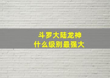 斗罗大陆龙神什么级别最强大