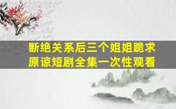 断绝关系后三个姐姐跪求原谅短剧全集一次性观看