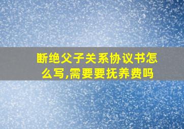 断绝父子关系协议书怎么写,需要要抚养费吗