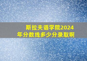 斯拉夫语学院2024年分数线多少分录取啊