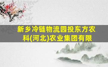 新乡冷链物流园投东方农科(河北)农业集团有限