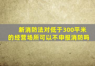 新消防法对低于300平米的经营场所可以不申报消防吗