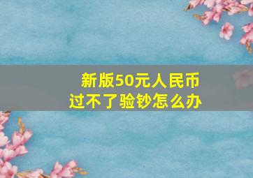 新版50元人民币过不了验钞怎么办