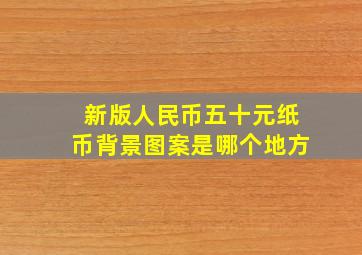 新版人民币五十元纸币背景图案是哪个地方