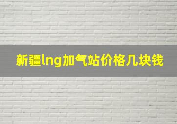 新疆lng加气站价格几块钱