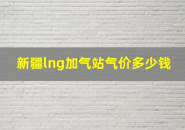 新疆lng加气站气价多少钱