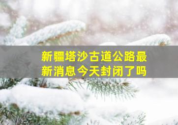 新疆塔沙古道公路最新消息今天封闭了吗