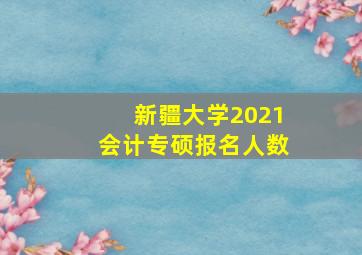 新疆大学2021会计专硕报名人数