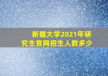 新疆大学2021年研究生官网招生人数多少