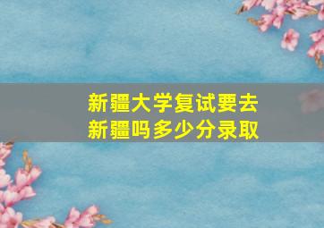 新疆大学复试要去新疆吗多少分录取